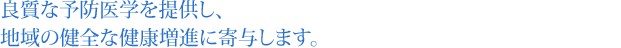 良質な予防医学を提供し、地域の健全な健康増進に寄与します。