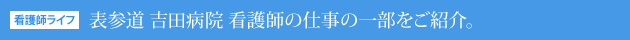 看護師ライフ：表参道 吉田病院 看護師の仕事の一部をご紹介。