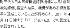 財団法人日本医療機能評価機構による「病院機能評価」審査の結果、機構が定める認定基準に達成していることが認められ、2011年4月11日付けで「バージョン6.0」での認定を承認されました。